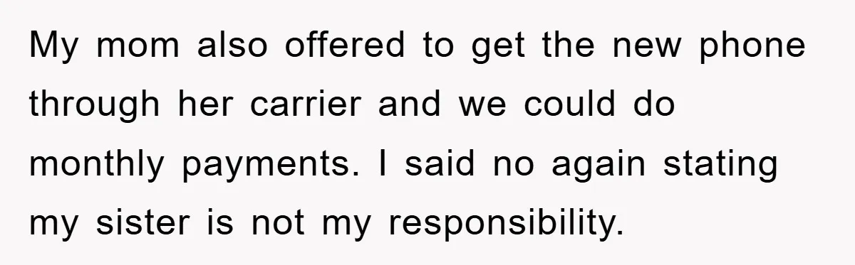 My mom also offered to get the new phone through her carrier and we could do monthly payments. I said no again stating my sister is not my responsibility.