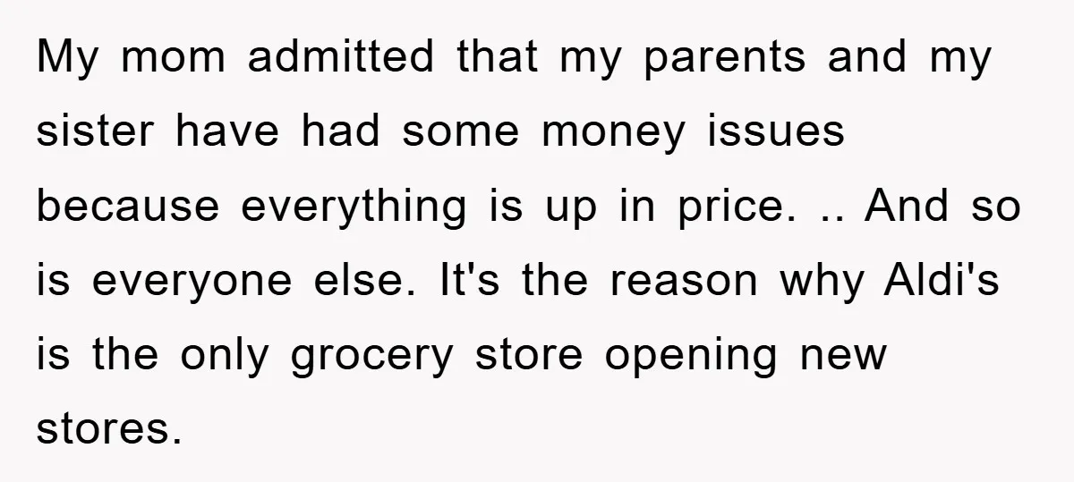 My mom admitted that my parents and my sister have had some money issues because everything is up in price. .. And so is everyone else. It's the reason why...