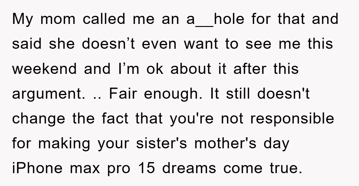 My mom called me an a__hole for that and said she doesn’t even want to see me this weekend and I’m ok about it after this argument. .. Fair enough....