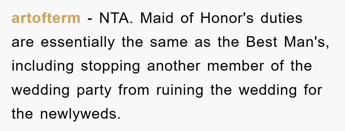 artofterm − NTA. Maid of Honor's duties are essentially the same as the Best Man's, including stopping another member of the wedding party from ruining the wedding for the newlyweds.