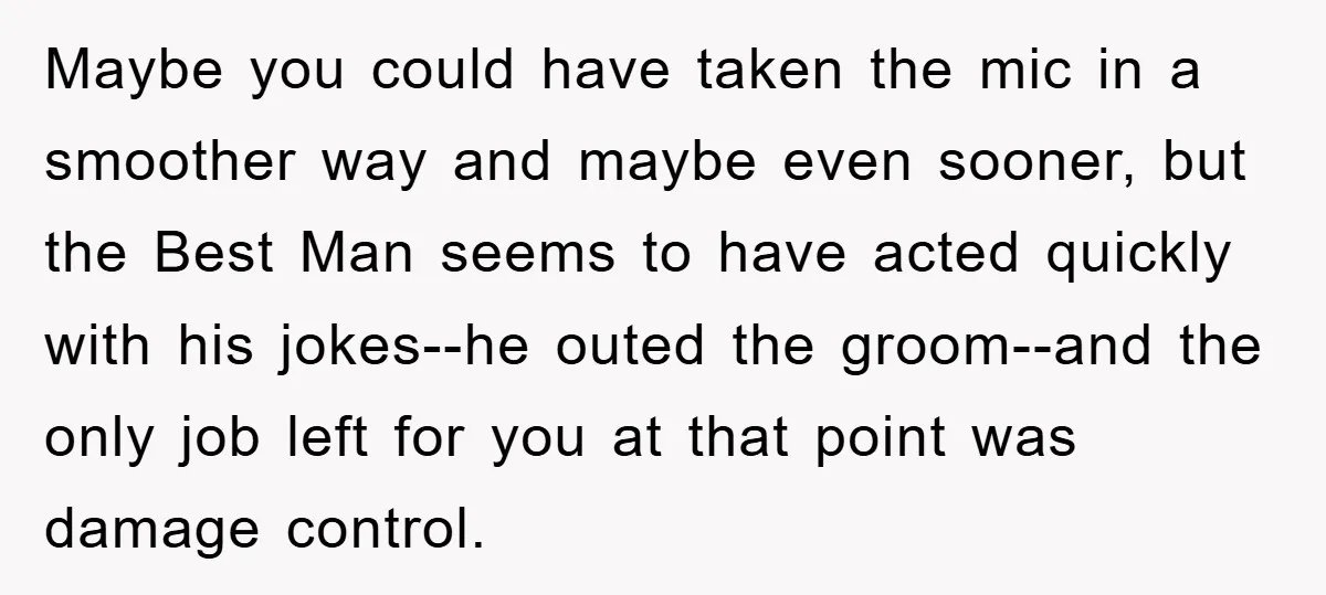 Maybe you could have taken the mic in a smoother way and maybe even sooner, but the Best Man seems to have acted quickly with his jokes--he outed the groom--and...