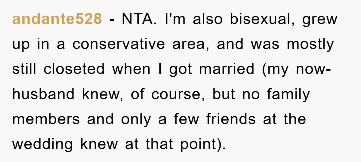 andante528 − NTA. I'm also bisexual, grew up in a conservative area, and was mostly still closeted when I got married (my now-husband knew, of course, but no family members...