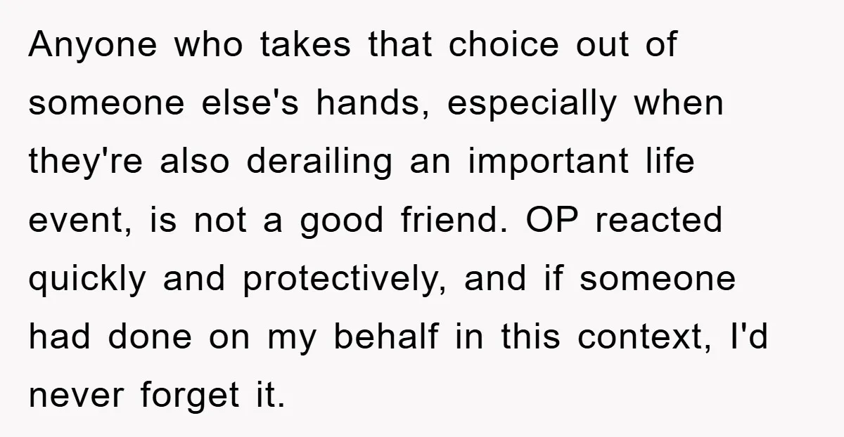 Anyone who takes that choice out of someone else's hands, especially when they're also derailing an important life event, is not a good friend. OP reacted quickly and protectively, and...