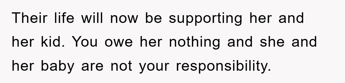 Their life will now be supporting her and her kid. You owe her nothing and she and her baby are not your responsibility.