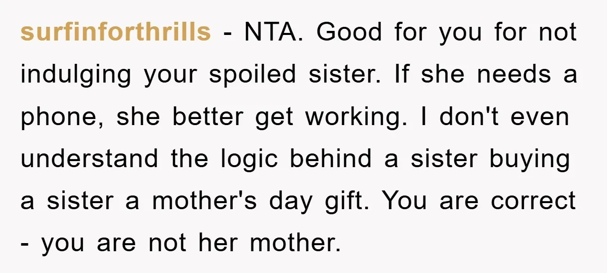 surfinforthrills − NTA. Good for you for not indulging your spoiled sister. If she needs a phone, she better get working. I don't even understand the logic behind a sister...