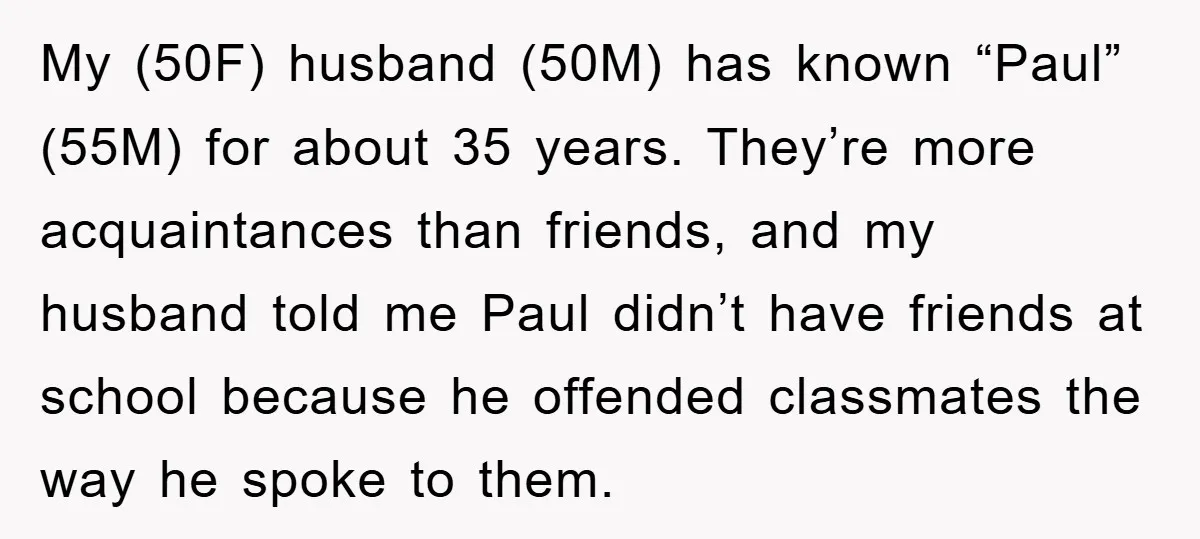 My (50F) husband (50M) has known “Paul” (55M) for about 35 years. They’re more acquaintances than friends, and my husband told me Paul didn’t have friends at school because he...