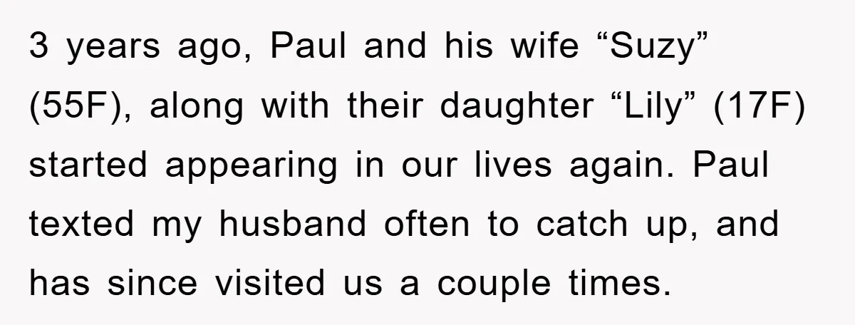 3 years ago, Paul and his wife “Suzy” (55F), along with their daughter “Lily” (17F) started appearing in our lives again. Paul texted my husband often to catch up, and...