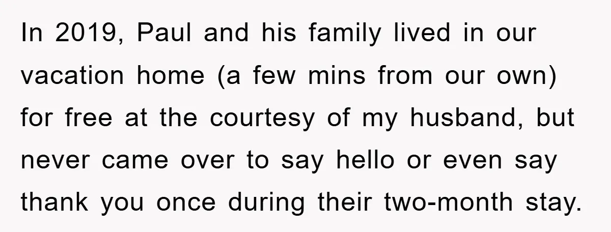 In 2019, Paul and his family lived in our vacation home (a few mins from our own) for free at the courtesy of my husband, but never came over to...