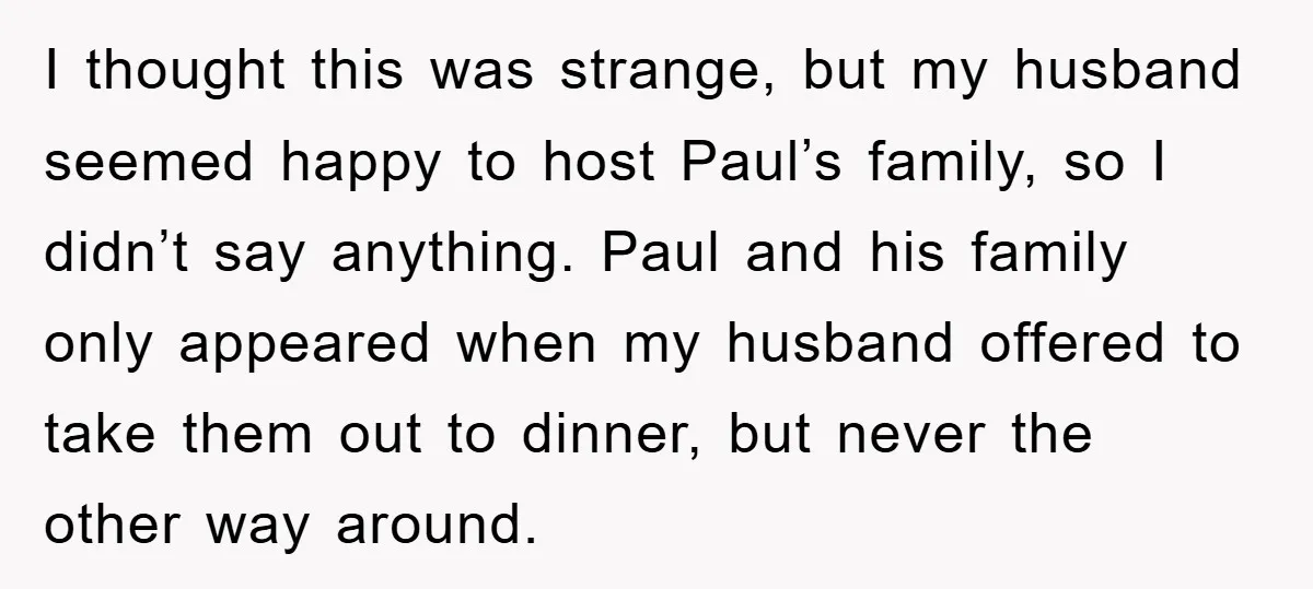 I thought this was strange, but my husband seemed happy to host Paul’s family, so I didn’t say anything. Paul and his family only appeared when my husband offered to...
