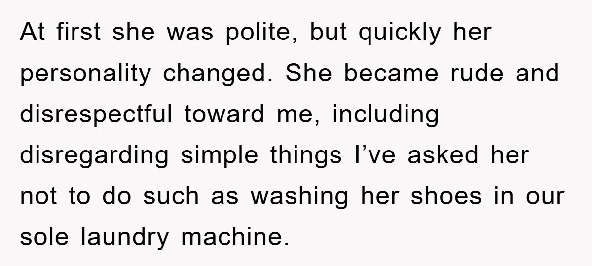 At first she was polite, but quickly her personality changed. She became rude and disrespectful toward me, including disregarding simple things I’ve asked her not to do such as washing...