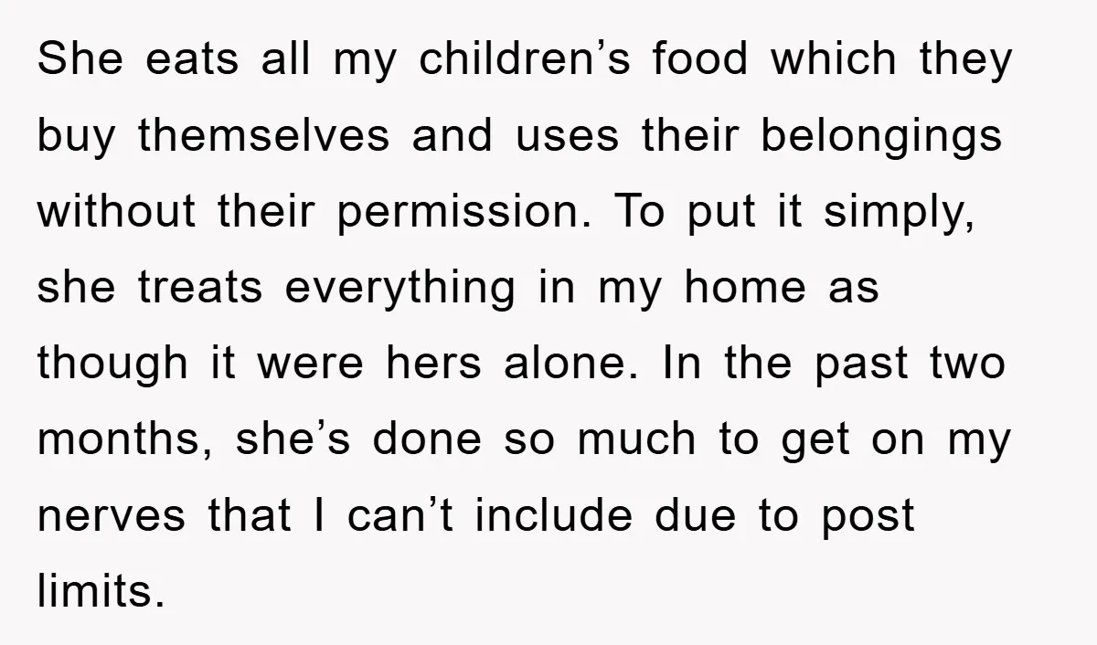 She eats all my children’s food which they buy themselves and uses their belongings without their permission. To put it simply, she treats everything in my home as though it...