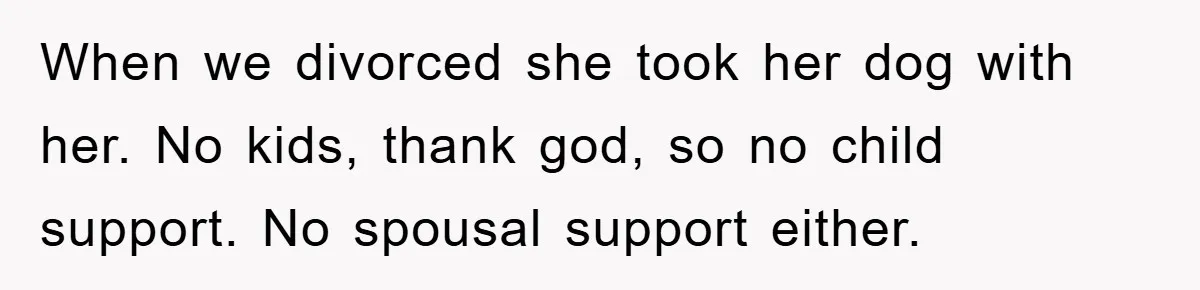 When we divorced she took her dog with her. No kids, thank god, so no child support. No spousal support either.