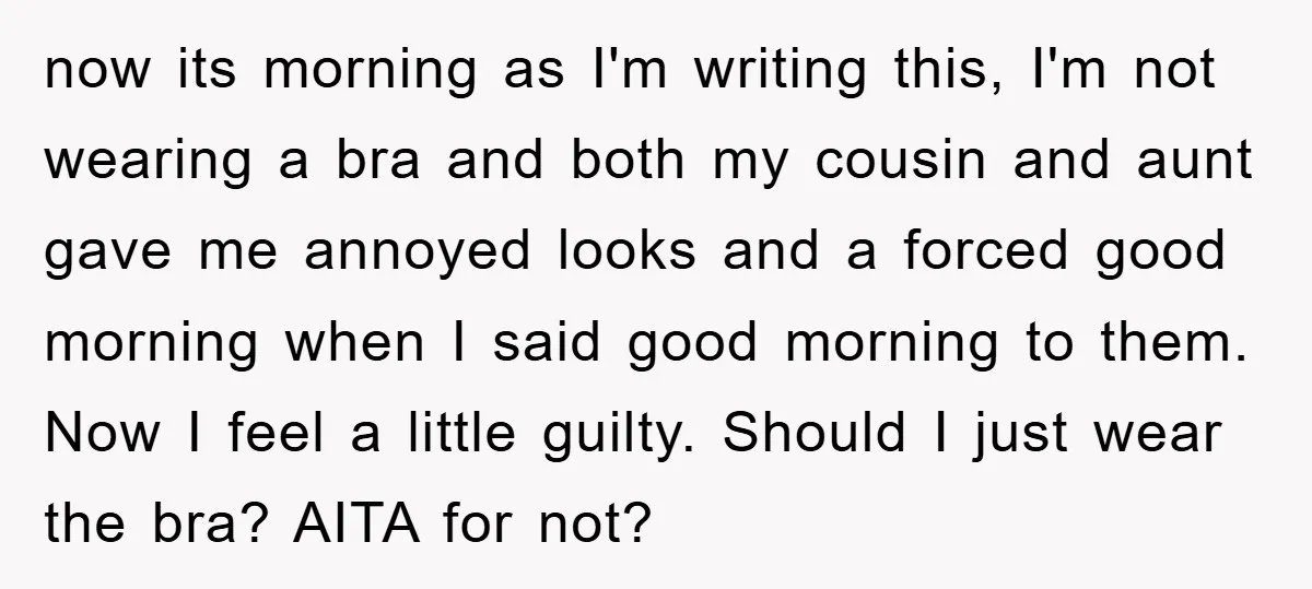 now its morning as I'm writing this, I'm not wearing a bra and both my cousin and aunt gave me annoyed looks and a forced good morning when I said...