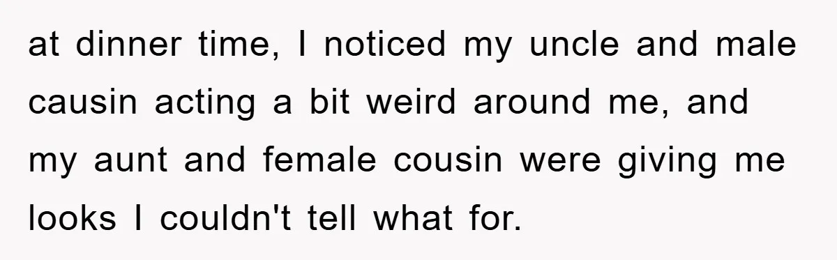 at dinner time, I noticed my uncle and male causin acting a bit weird around me, and my aunt and female cousin were giving me looks I couldn't tell what...