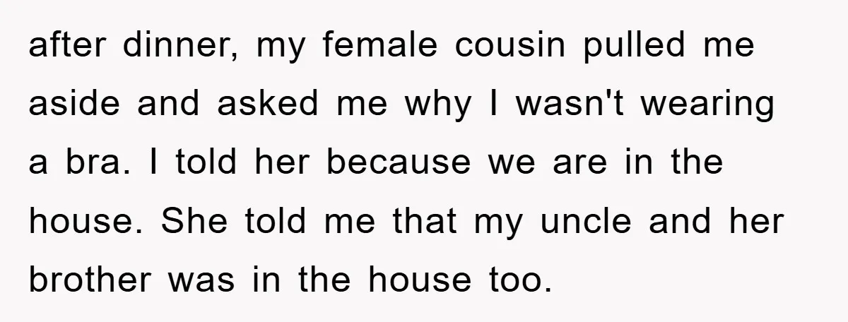 after dinner, my female cousin pulled me aside and asked me why I wasn't wearing a bra. I told her because we are in the house. She told me that...