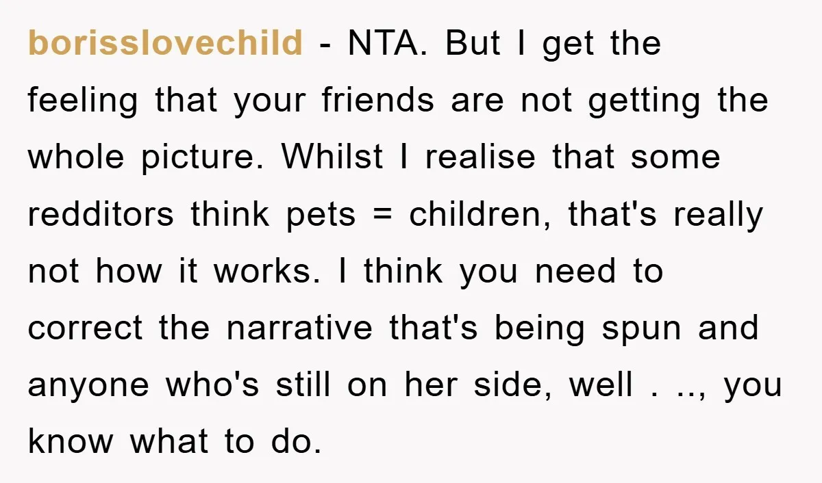 borisslovechild − NTA. But I get the feeling that your friends are not getting the whole picture. Whilst I realise that some redditors think pets = children, that's really not...