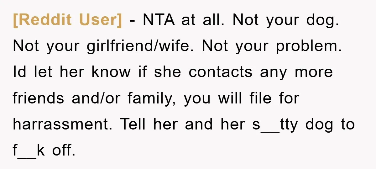 [Reddit User] − NTA at all. Not your dog. Not your girlfriend/wife. Not your problem. Id let her know if she contacts any more friends and/or family, you will file...
