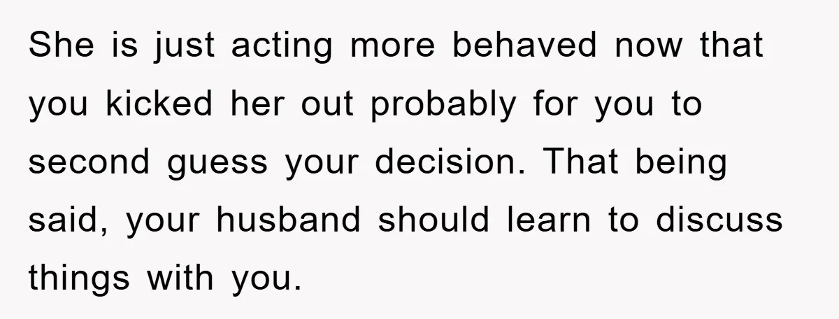 She is just acting more behaved now that you kicked her out probably for you to second guess your decision. That being said, your husband should learn to discuss things...