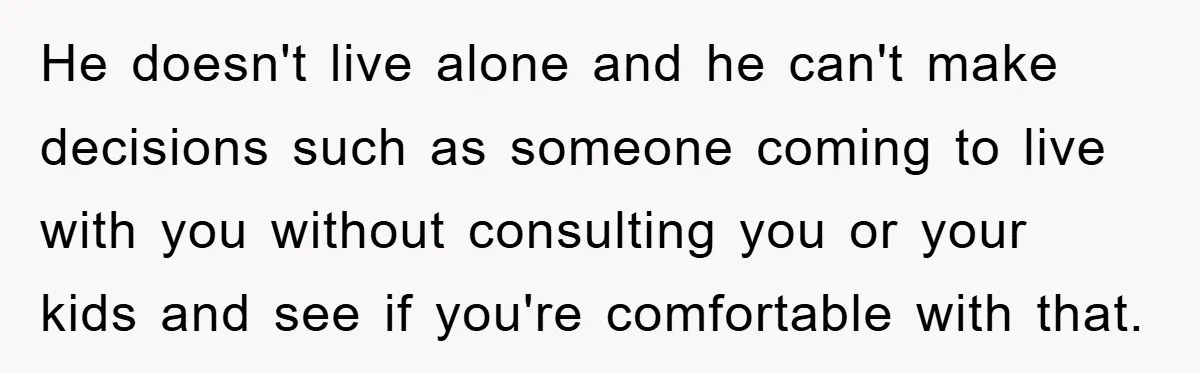 He doesn't live alone and he can't make decisions such as someone coming to live with you without consulting you or your kids and see if you're comfortable with that.