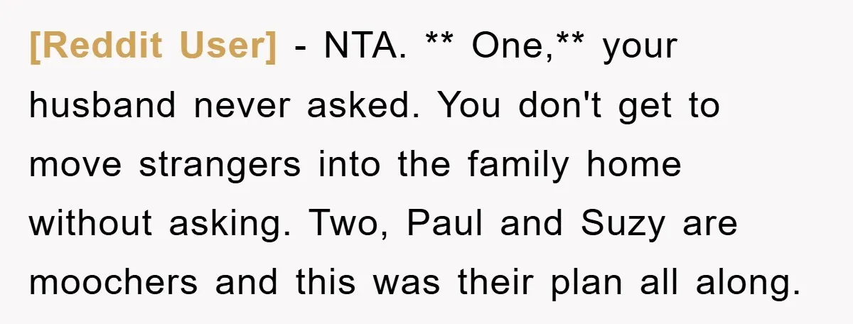 [Reddit User] − NTA. ** One,** your husband never asked. You don't get to move strangers into the family home without asking. Two, Paul and Suzy are moochers and this...