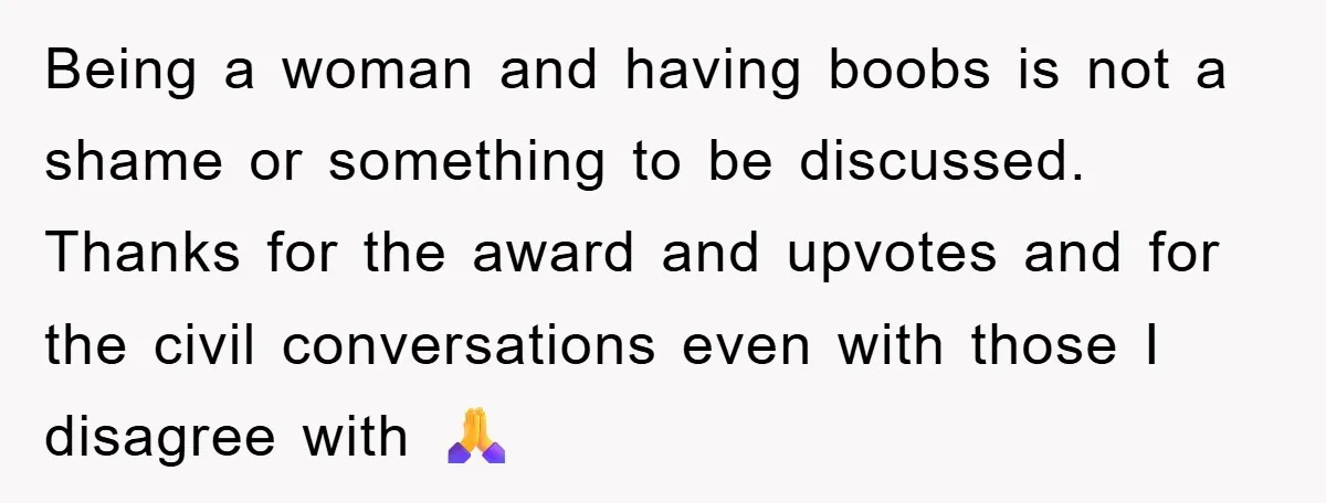 Being a woman and having boobs is not a shame or something to be discussed. Thanks for the award and upvotes and for the civil conversations even with those I...