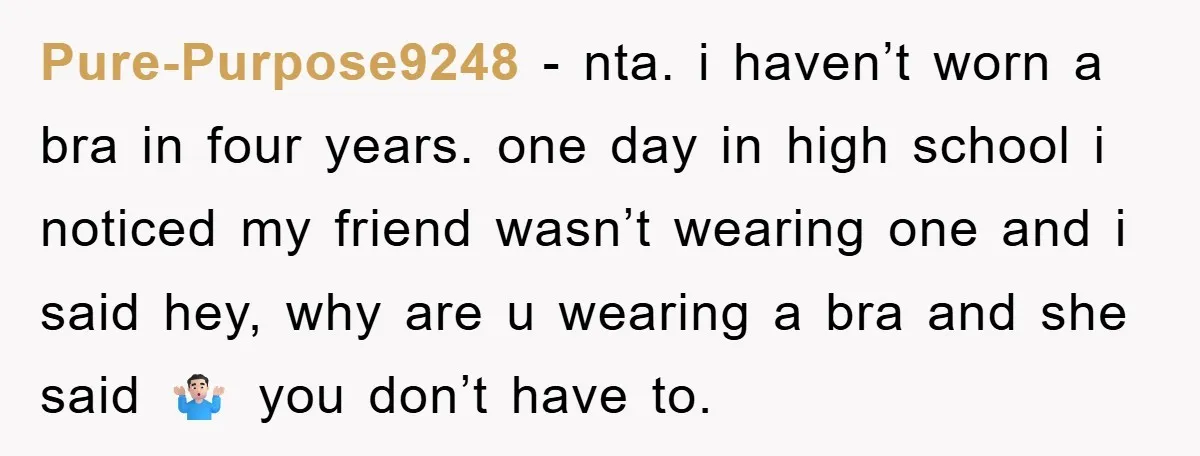 Pure-Purpose9248 − nta. i haven’t worn a bra in four years. one day in high school i noticed my friend wasn’t wearing one and i said hey, why are u...