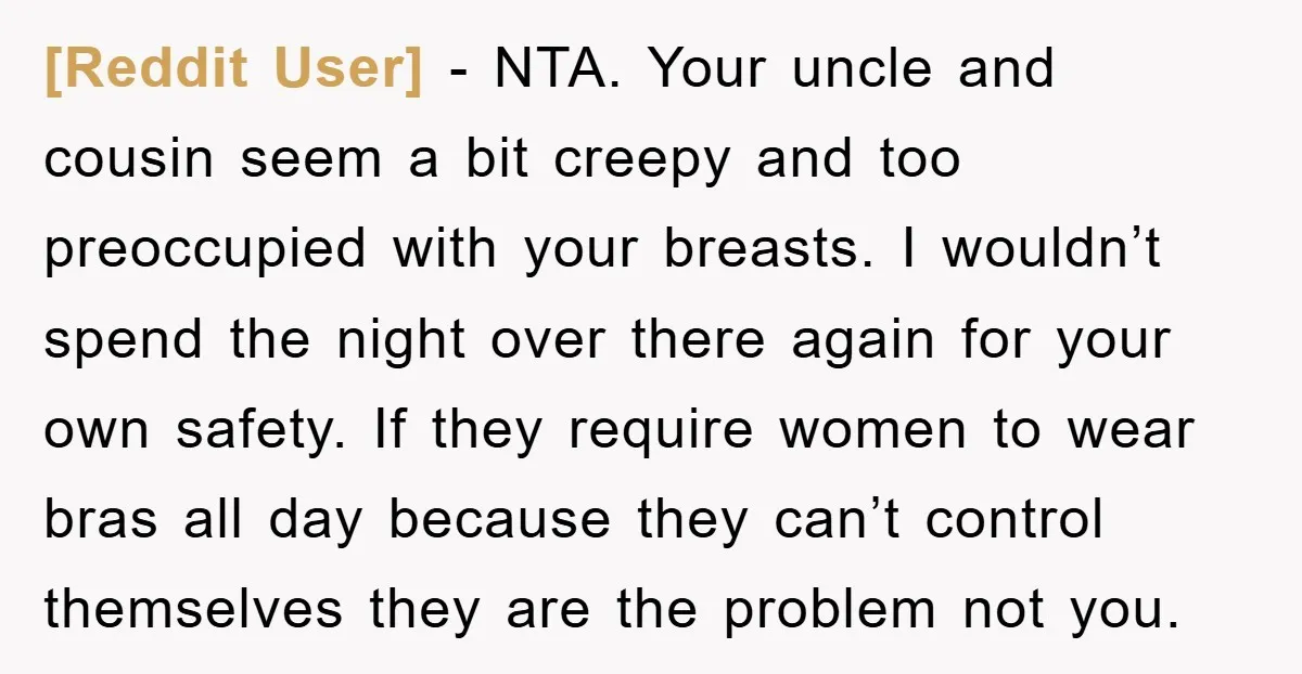 [Reddit User] − NTA. Your uncle and cousin seem a bit creepy and too preoccupied with your breasts. I wouldn’t spend the night over there again for your own safety....