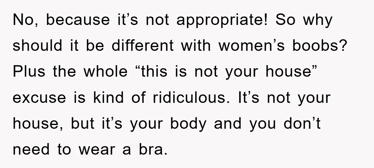 No, because it’s not appropriate! So why should it be different with women’s boobs? Plus the whole “this is not your house” excuse is kind of ridiculous. It’s not your...
