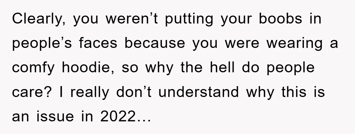 Clearly, you weren’t putting your boobs in people’s faces because you were wearing a comfy hoodie, so why the hell do people care? I really don’t understand why this is...