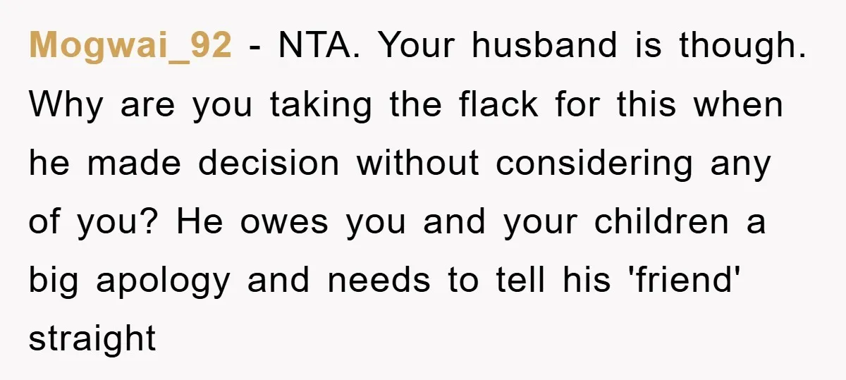 Mogwai_92 − NTA. Your husband is though. Why are you taking the flack for this when he made decision without considering any of you? He owes you and your children...
