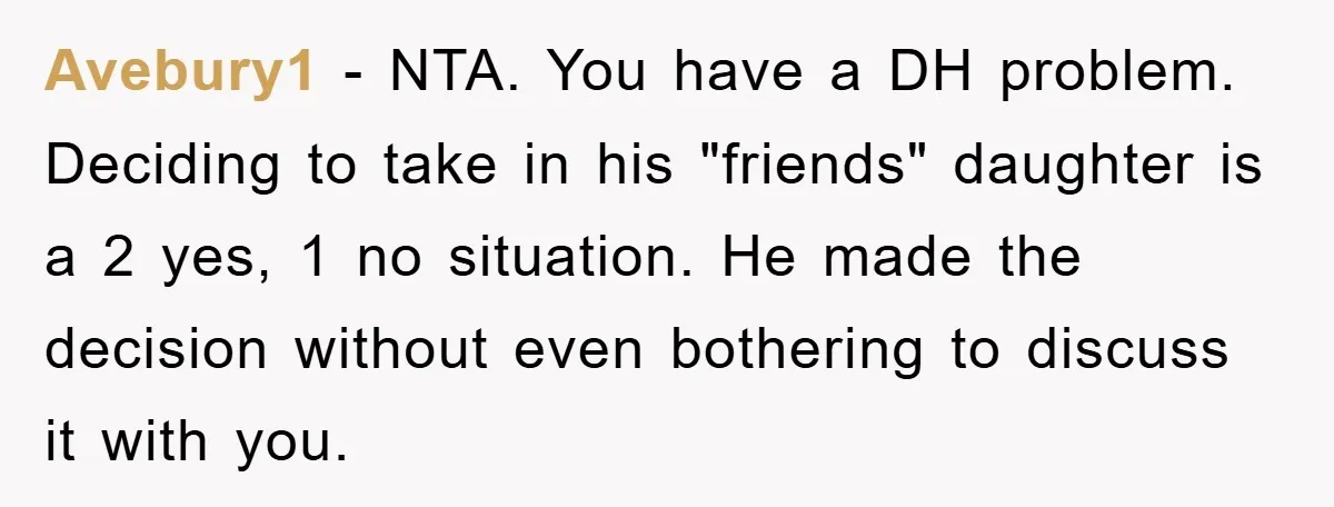 Avebury1 − NTA. You have a DH problem. Deciding to take in his "friends" daughter is a 2 yes, 1 no situation. He made the decision without even bothering to...