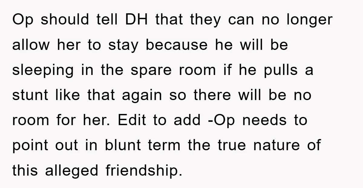 Op should tell DH that they can no longer allow her to stay because he will be sleeping in the spare room if he pulls a stunt like that again...