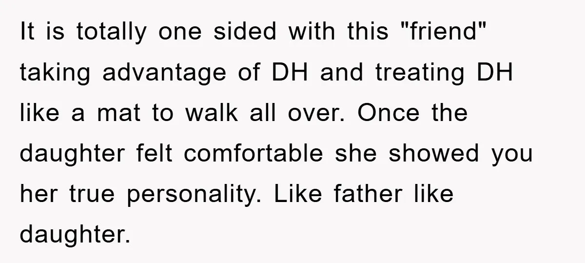 It is totally one sided with this "friend" taking advantage of DH and treating DH like a mat to walk all over. Once the daughter felt comfortable she showed you...