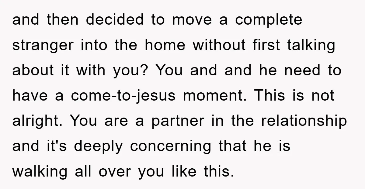 and then decided to move a complete stranger into the home without first talking about it with you? You and and he need to have a come-to-jesus moment. This is...