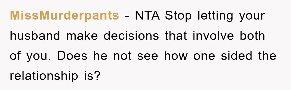 MissMurderpants − NTA Stop letting your husband make decisions that involve both of you. Does he not see how one sided the relationship is?