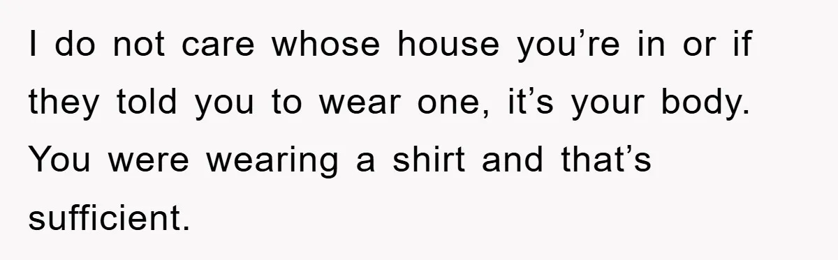 I do not care whose house you’re in or if they told you to wear one, it’s your body. You were wearing a shirt and that’s sufficient.