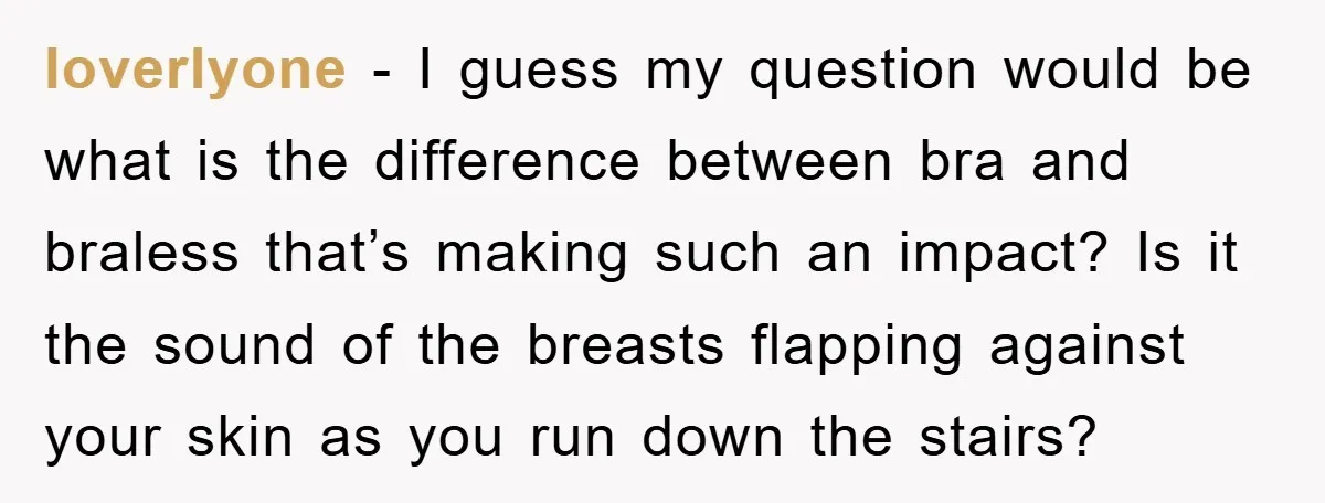 loverlyone − I guess my question would be what is the difference between bra and braless that’s making such an impact? Is it the sound of the breasts flapping against...