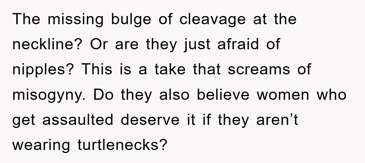 The missing bulge of cleavage at the neckline? Or are they just afraid of nipples? This is a take that screams of misogyny. Do they also believe women who get...