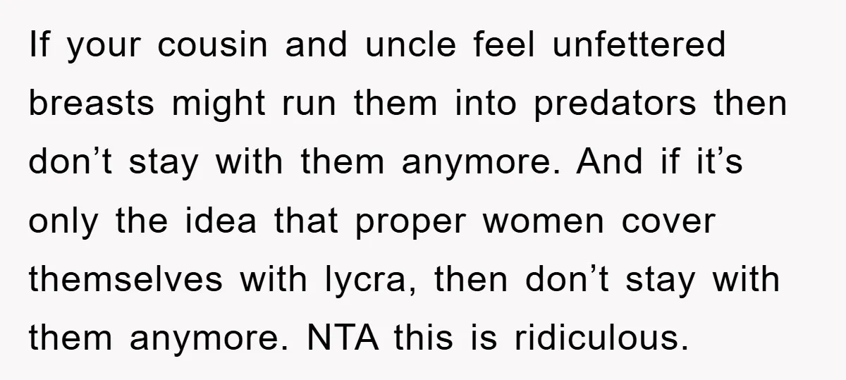 If your cousin and uncle feel unfettered breasts might run them into predators then don’t stay with them anymore. And if it’s only the idea that proper women cover themselves...