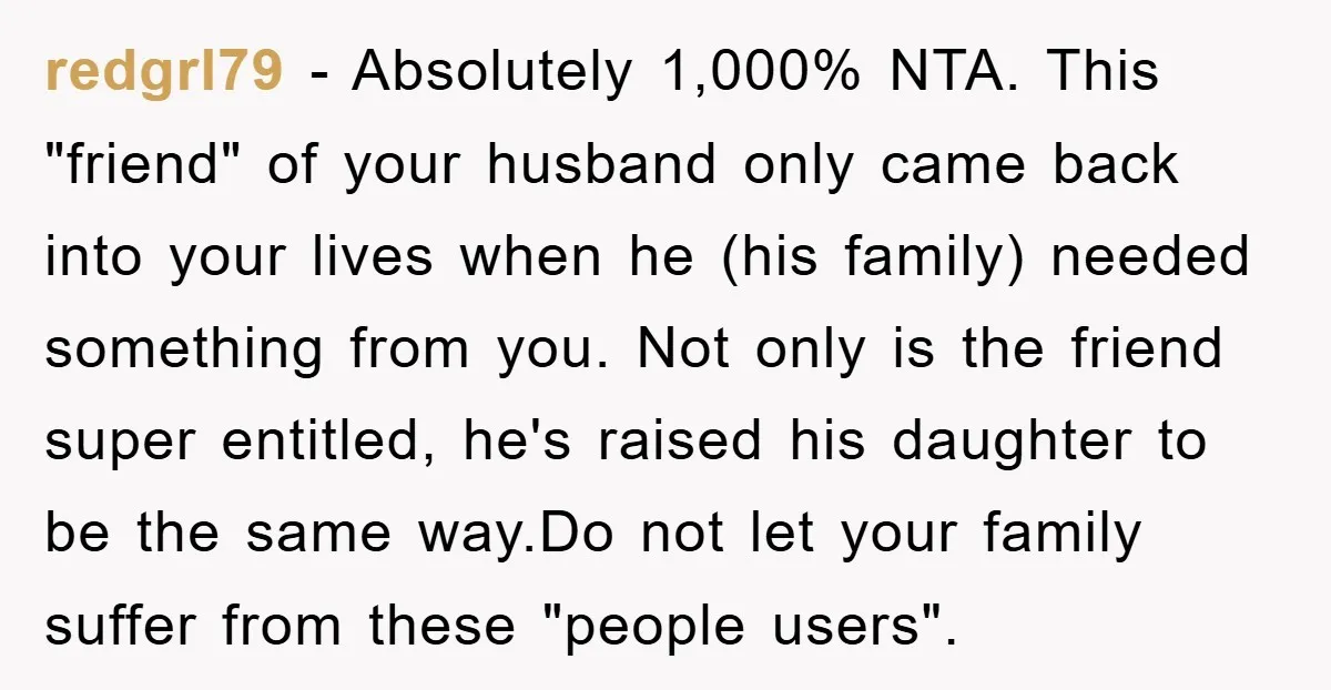 redgrl79 − Absolutely 1,000% NTA. This "friend" of your husband only came back into your lives when he (his family) needed something from you. Not only is the friend super...