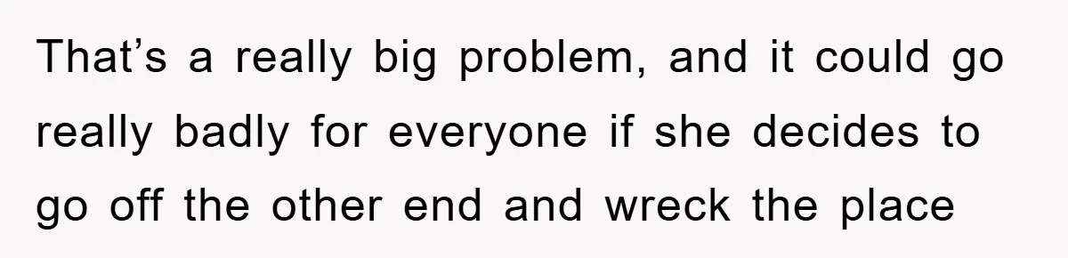 That’s a really big problem, and it could go really badly for everyone if she decides to go off the other end and wreck the place