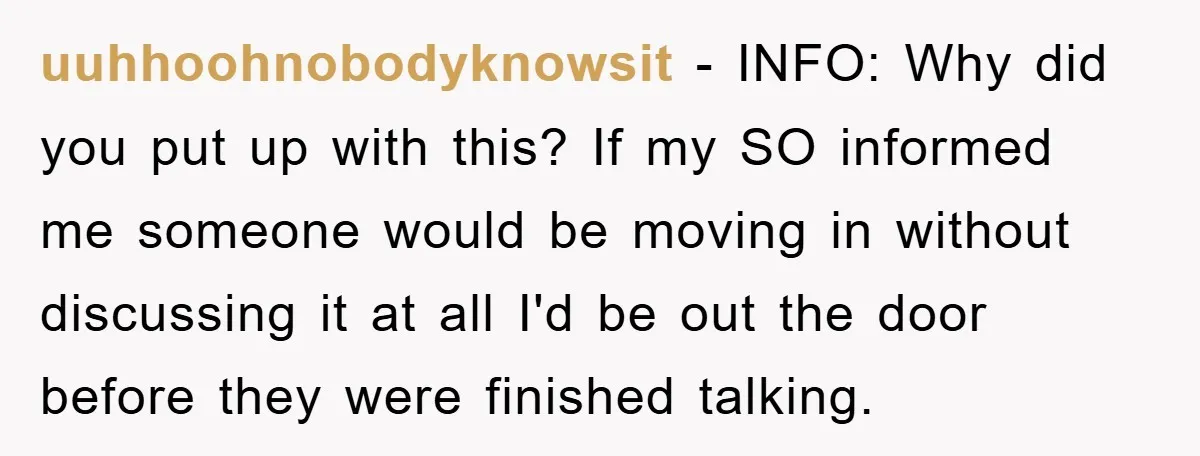 uuhhoohnobodyknowsit − INFO: Why did you put up with this? If my SO informed me someone would be moving in without discussing it at all I'd be out the door...