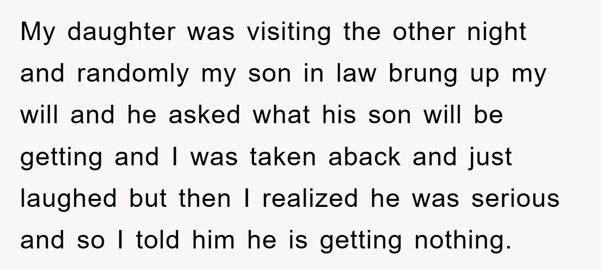 My daughter was visiting the other night and randomly my son in law brung up my will and he asked what his son will be getting and I was taken...