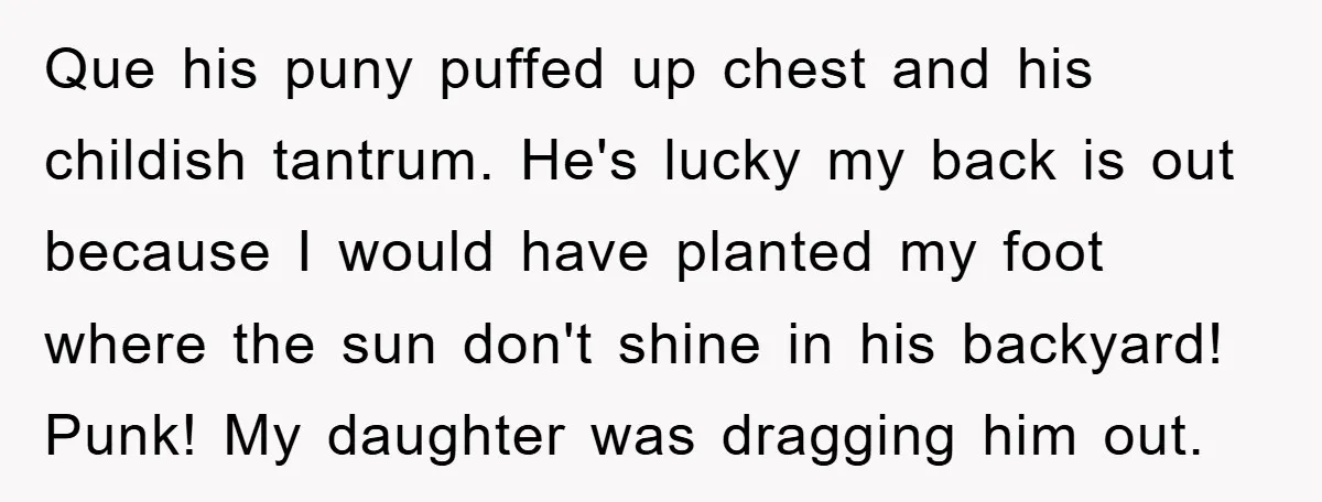 Que his puny puffed up chest and his childish tantrum. He's lucky my back is out because I would have planted my foot where the sun don't shine in his...