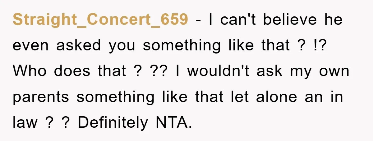Straight_Concert_659 − I can't believe he even asked you something like that ? !? Who does that ? ?? I wouldn't ask my own parents something like that let alone...