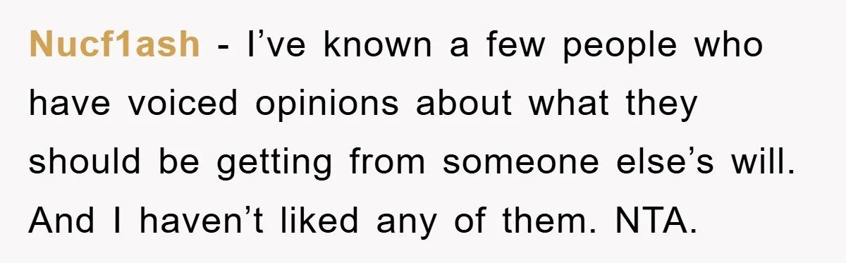 Nucf1ash − I’ve known a few people who have voiced opinions about what they should be getting from someone else’s will. And I haven’t liked any of them. NTA.