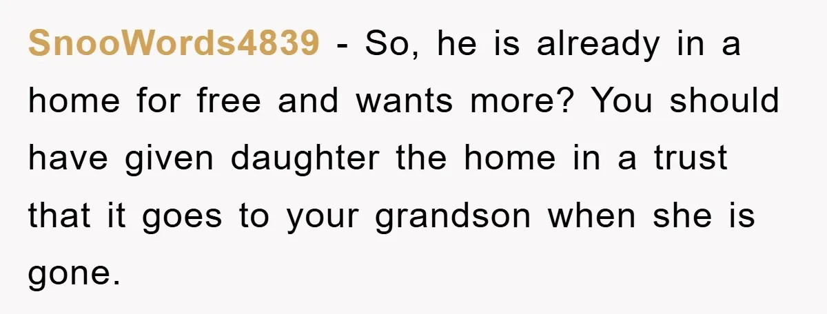 SnooWords4839 − So, he is already in a home for free and wants more? You should have given daughter the home in a trust that it goes to your grandson...
