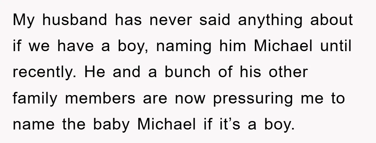 My husband has never said anything about if we have a boy, naming him Michael until recently. He and a bunch of his other family members are now pressuring me...