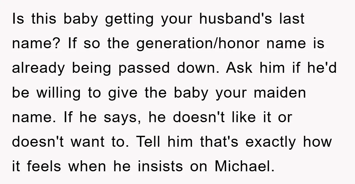 Is this baby getting your husband's last name? If so the generation/honor name is already being passed down. Ask him if he'd be willing to give the baby your maiden...