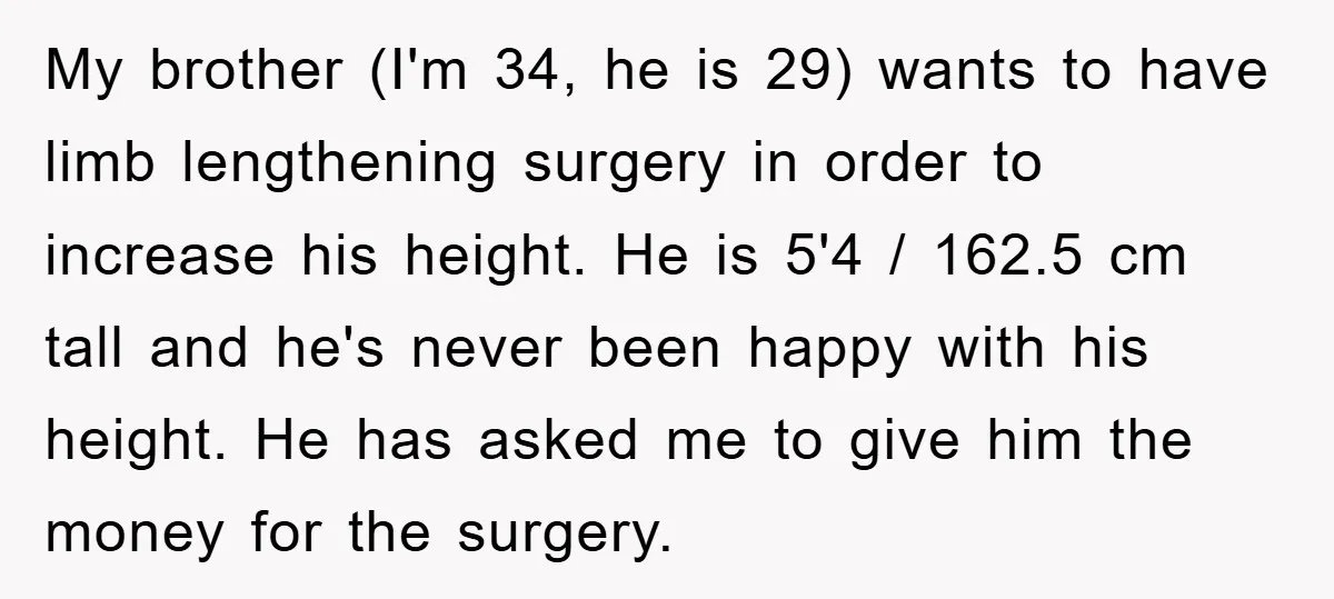 My brother (I'm 34, he is 29) wants to have limb lengthening surgery in order to increase his height. He is 5'4 / 162.5 cm tall and he's never been...